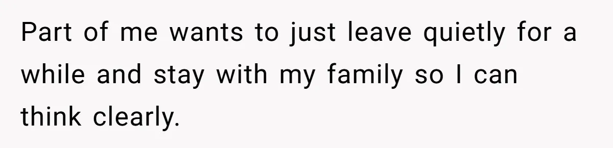 Part of me wants to just leave quietly for a while and stay with my family so I can think clearly.