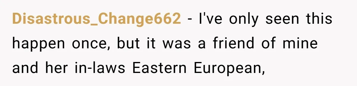Disastrous_Change662 − I've only seen this happen once, but it was a friend of mine and her in-laws Eastern European,