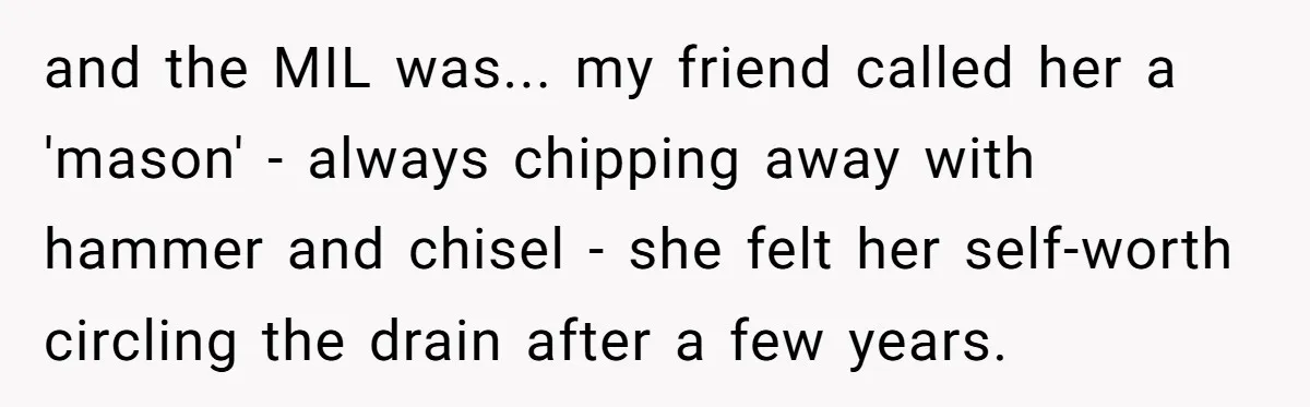 and the MIL was... my friend called her a 'mason' - always chipping away with hammer and chisel - she felt her self-worth circling the drain after a few years.