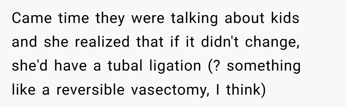 Came time they were talking about kids and she realized that if it didn't change, she'd have a tubal ligation (? something like a reversible vasectomy, I think)