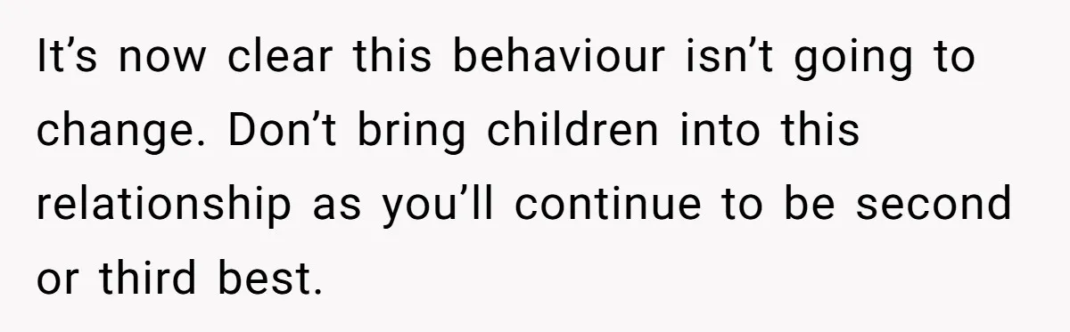 It’s now clear this behaviour isn’t going to change. Don’t bring children into this relationship as you’ll continue to be second or third best.