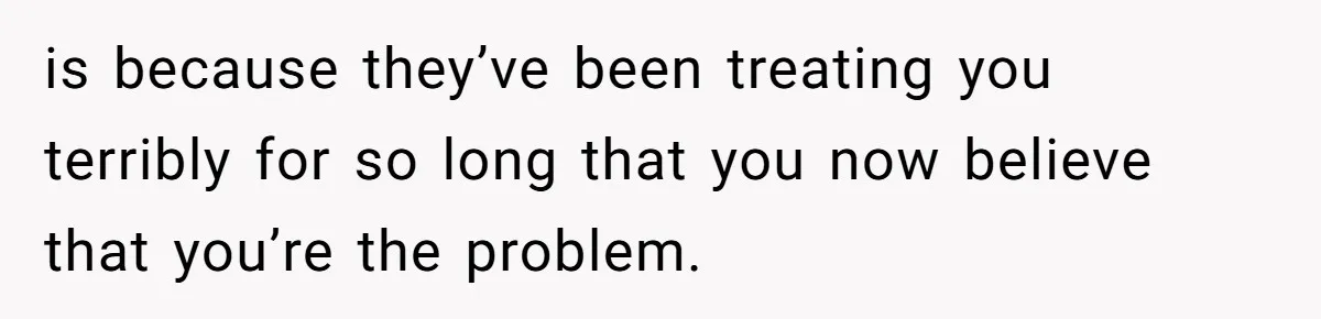 is because they’ve been treating you terribly for so long that you now believe that you’re the problem.