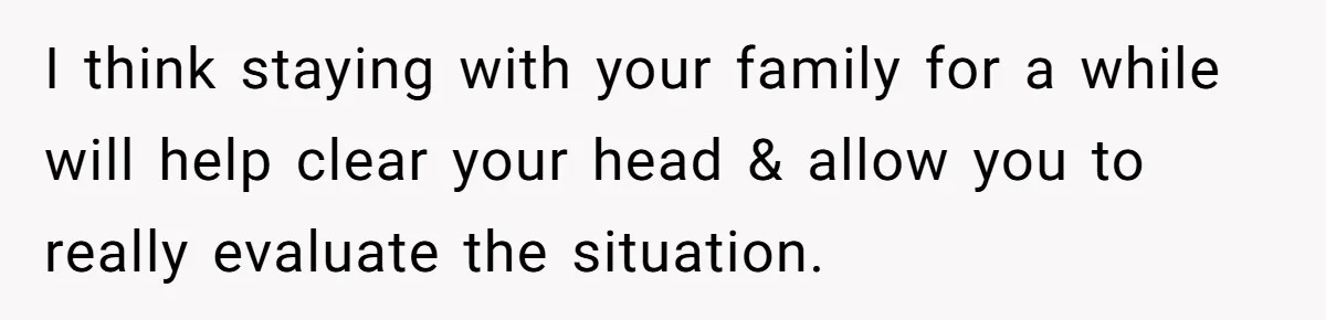 I think staying with your family for a while will help clear your head & allow you to really evaluate the situation.