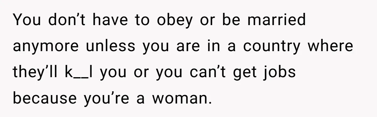 You don’t have to obey or be married anymore unless you are in a country where they’ll k__l you or you can’t get jobs because you’re a woman.