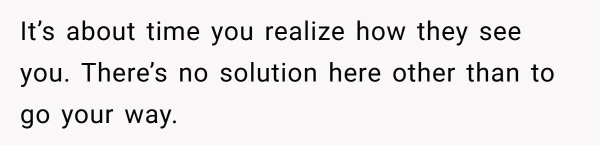 It’s about time you realize how they see you. There’s no solution here other than to go your way.