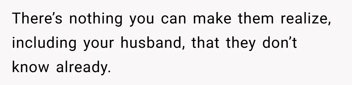 There’s nothing you can make them realize, including your husband, that they don’t know already.
