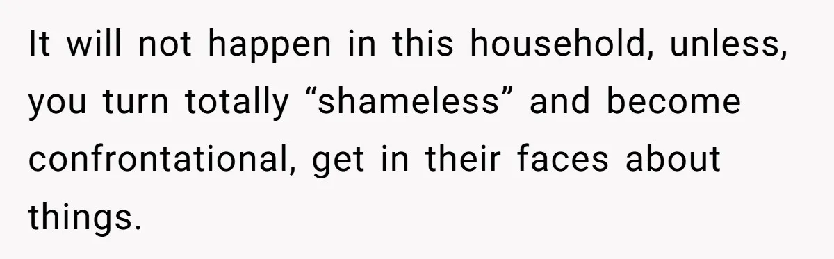 It will not happen in this household, unless, you turn totally “shameless” and become confrontational, get in their faces about things.