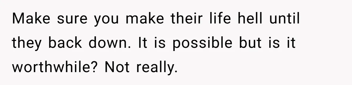 Make sure you make their life hell until they back down. It is possible but is it worthwhile? Not really.