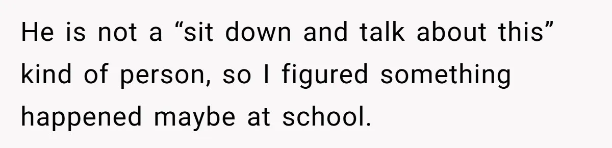 He is not a “sit down and talk about this” kind of person, so I figured something happened maybe at school.