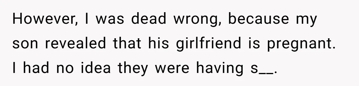 However, I was dead wrong, because my son revealed that his girlfriend is pregnant. I had no idea they were having s__.