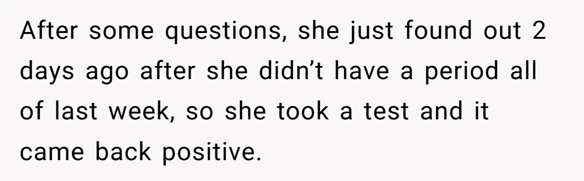After some questions, she just found out 2 days ago after she didn’t have a period all of last week, so she took a test and it came back positive.