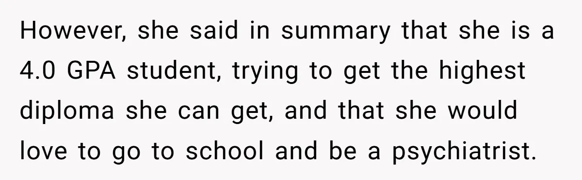 However, she said in summary that she is a 4.0 GPA student, trying to get the highest diploma she can get, and that she would love to go to school...