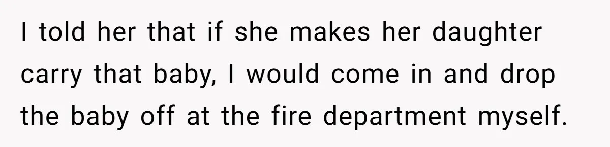 I told her that if she makes her daughter carry that baby, I would come in and drop the baby off at the fire department myself.