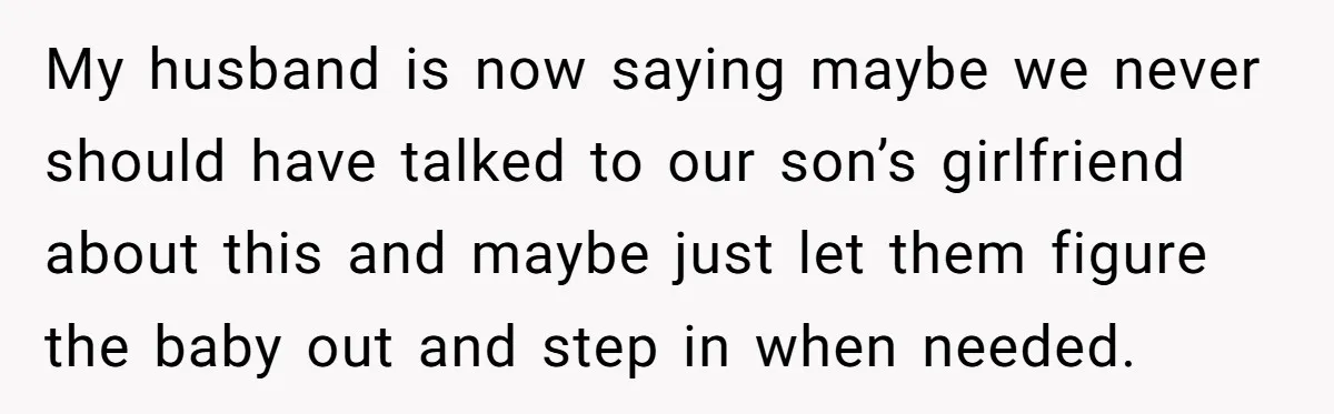 My husband is now saying maybe we never should have talked to our son’s girlfriend about this and maybe just let them figure the baby out and step in when...