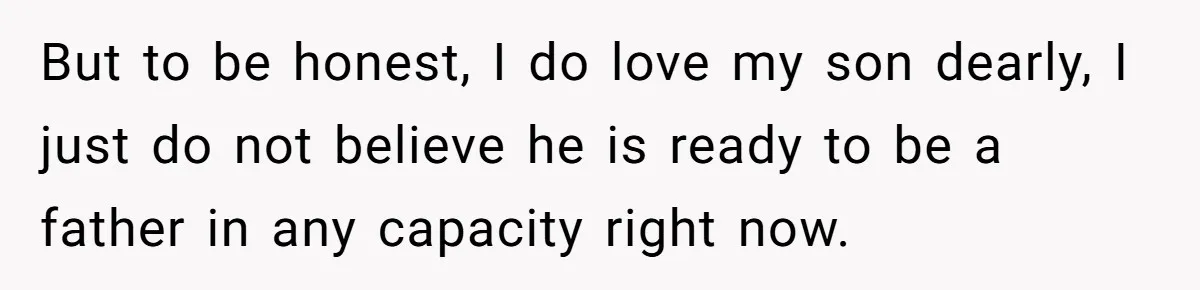 But to be honest, I do love my son dearly, I just do not believe he is ready to be a father in any capacity right now.
