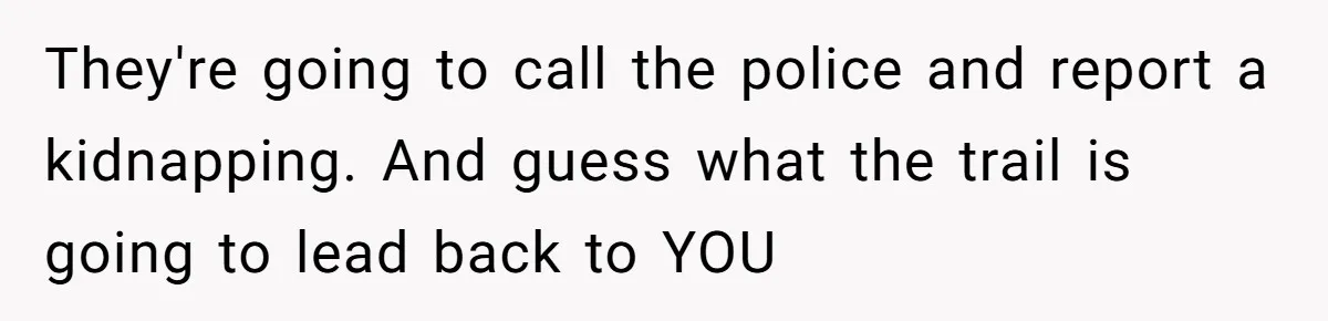 They're going to call the police and report a kidnapping. And guess what the trail is going to lead back to YOU