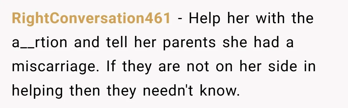 RightConversation461 − Help her with the a__rtion and tell her parents she had a miscarriage. If they are not on her side in helping then they needn't know.