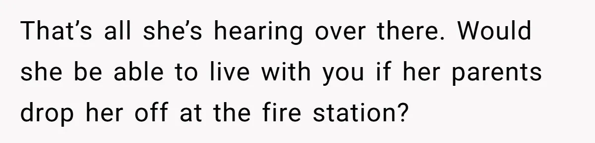 That’s all she’s hearing over there. Would she be able to live with you if her parents drop her off at the fire station?