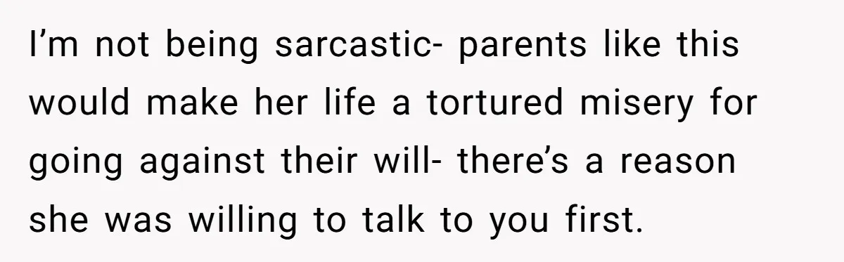 I’m not being sarcastic- parents like this would make her life a tortured misery for going against their will- there’s a reason she was willing to talk to you first.