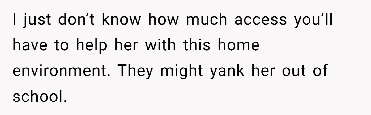 I just don’t know how much access you’ll have to help her with this home environment. They might yank her out of school.