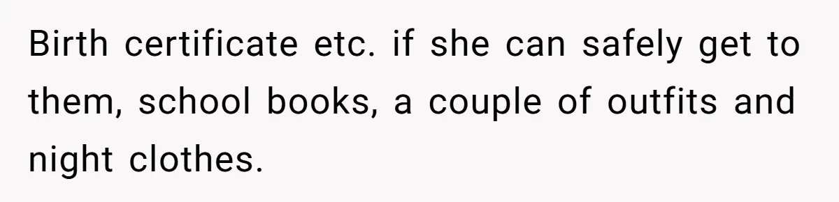 Birth certificate etc. if she can safely get to them, school books, a couple of outfits and night clothes.