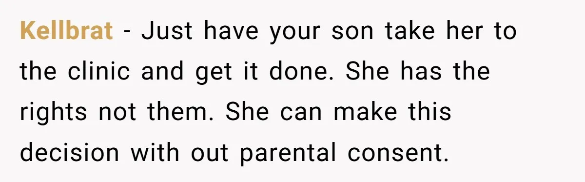 Kellbrat − Just have your son take her to the clinic and get it done. She has the rights not them. She can make this decision with out parental consent.