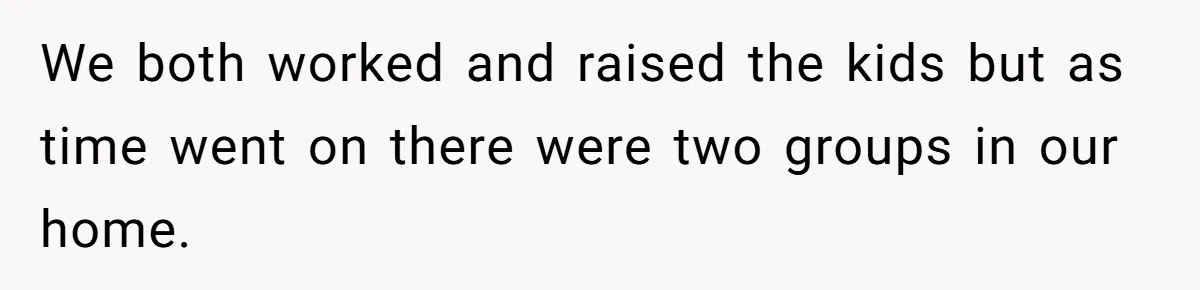 We both worked and raised the kids but as time went on there were two groups in our home.
