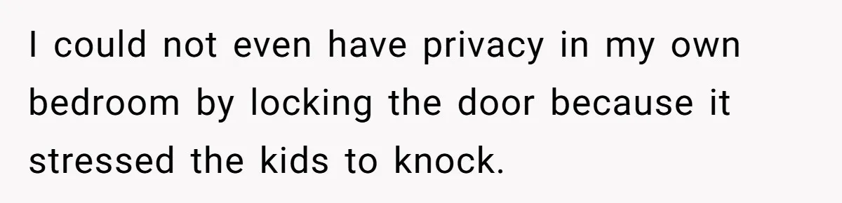 I could not even have privacy in my own bedroom by locking the door because it stressed the kids to knock.