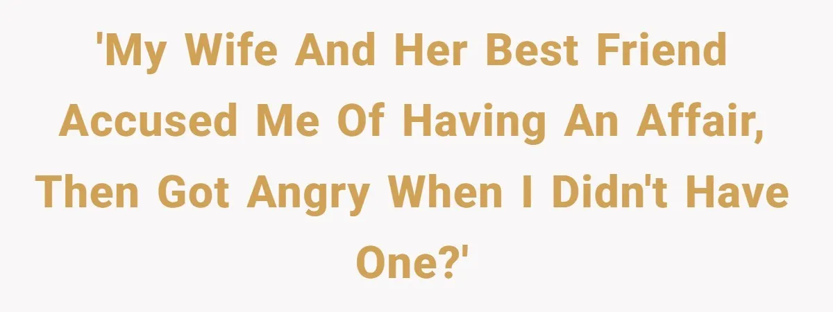 'My wife and her best friend accused me of having an affair, then got angry when I didn't have one?'