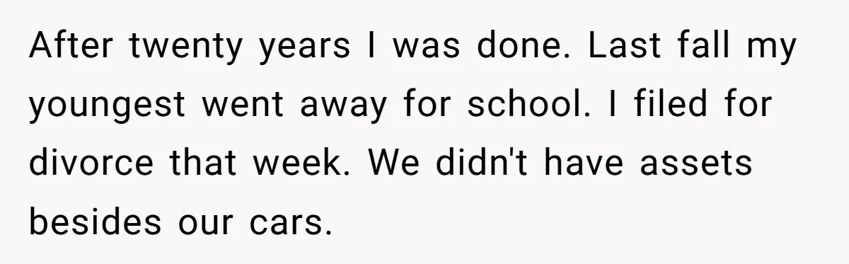 After twenty years I was done. Last fall my youngest went away for school. I filed for divorce that week. We didn't have assets besides our cars.