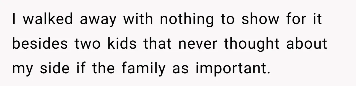 I walked away with nothing to show for it besides two kids that never thought about my side if the family as important.