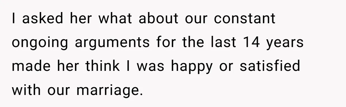 I asked her what about our constant ongoing arguments for the last 14 years made her think I was happy or satisfied with our marriage.