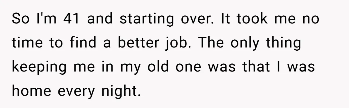 So I'm 41 and starting over. It took me no time to find a better job. The only thing keeping me in my old one was that I was home...