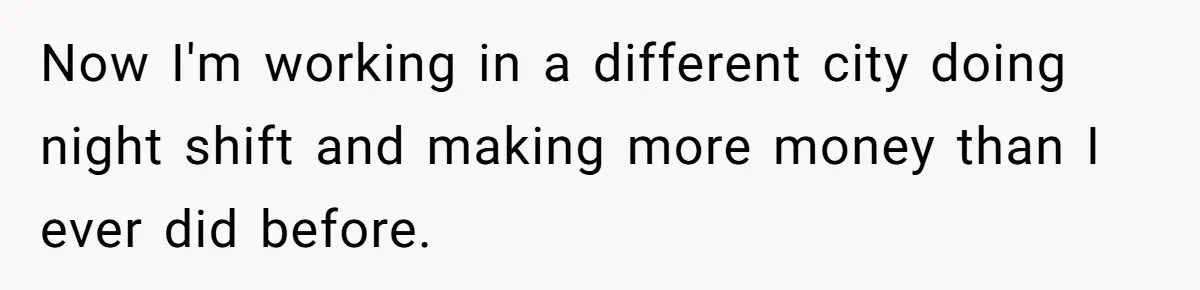 Now I'm working in a different city doing night shift and making more money than I ever did before.