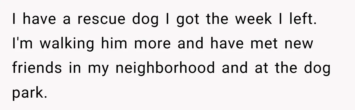 I have a rescue dog I got the week I left. I'm walking him more and have met new friends in my neighborhood and at the dog park.