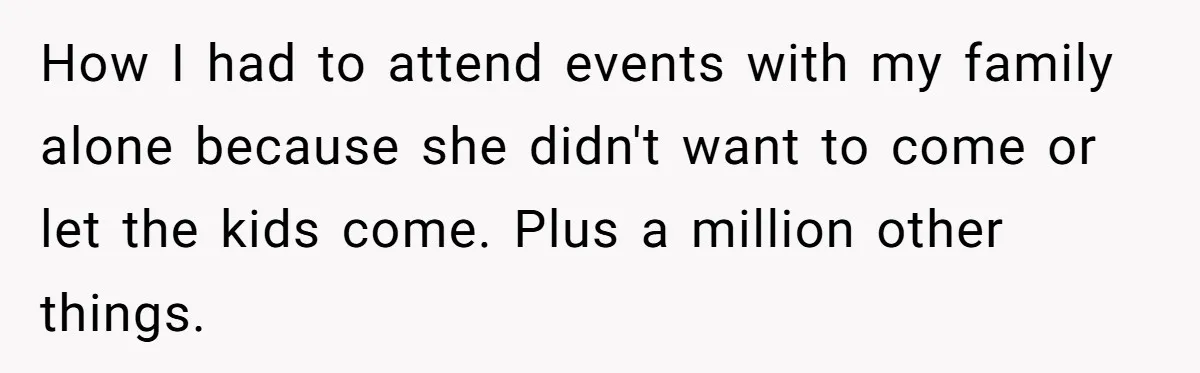How I had to attend events with my family alone because she didn't want to come or let the kids come. Plus a million other things.