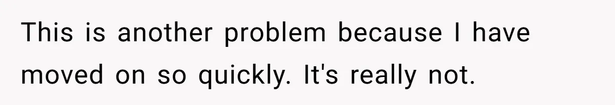 This is another problem because I have moved on so quickly. It's really not.
