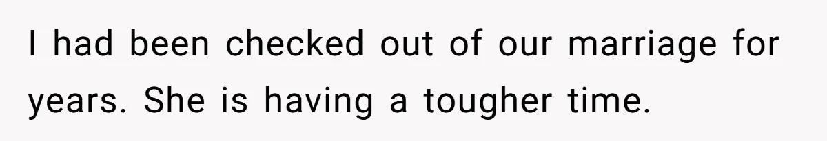 I had been checked out of our marriage for years. She is having a tougher time.