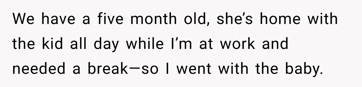 We have a five month old, she’s home with the kid all day while I’m at work and needed a break—so I went with the baby.