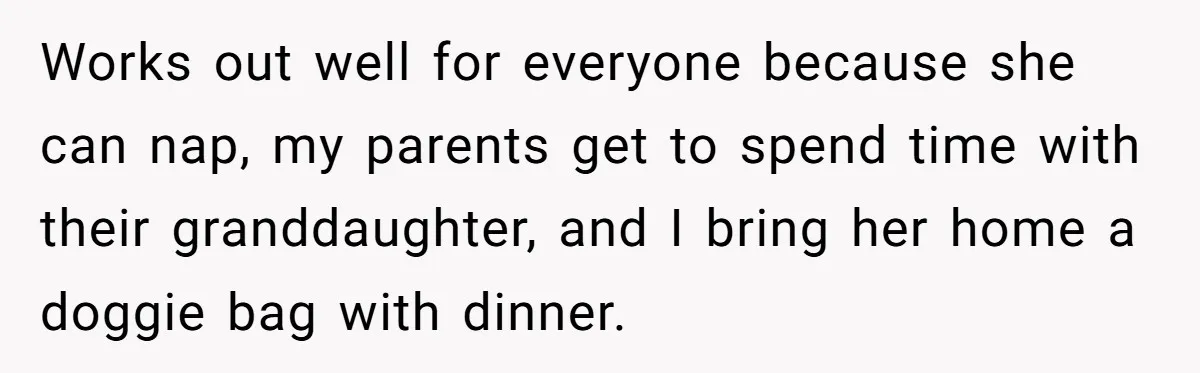 Works out well for everyone because she can nap, my parents get to spend time with their granddaughter, and I bring her home a doggie bag with dinner.