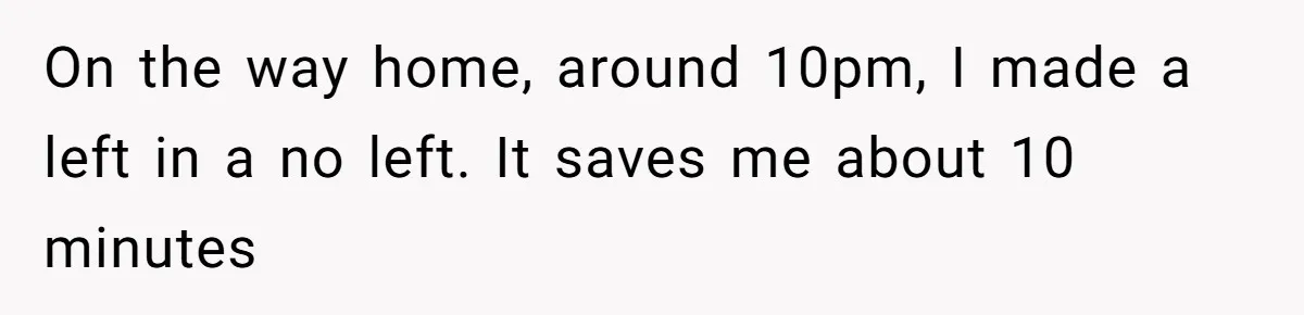 On the way home, around 10pm, I made a left in a no left. It saves me about 10 minutes