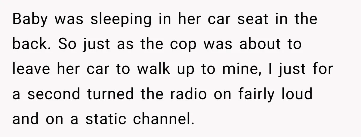 Baby was sleeping in her car seat in the back. So just as the cop was about to leave her car to walk up to mine, I just for a...