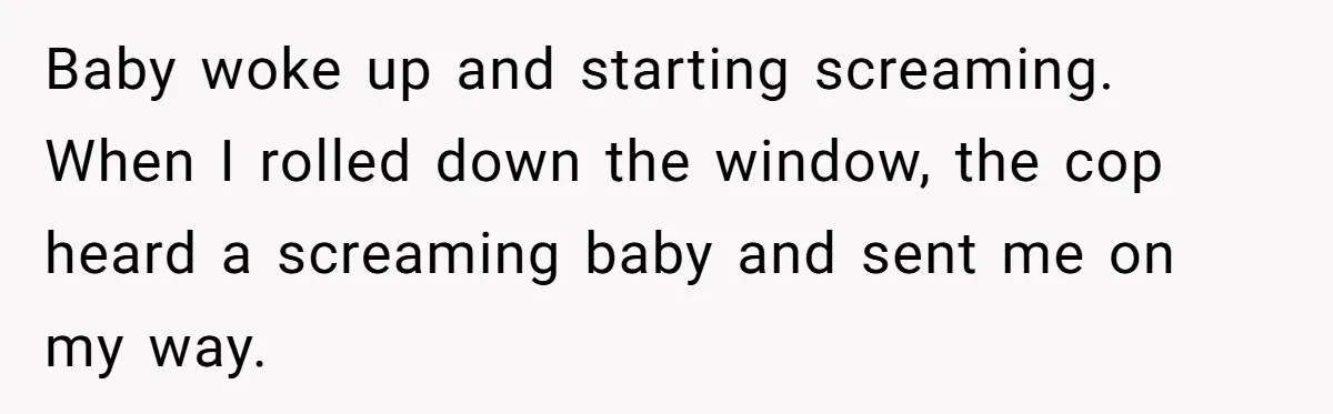 Baby woke up and starting screaming. When I rolled down the window, the cop heard a screaming baby and sent me on my way.