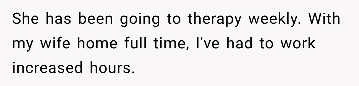 She has been going to therapy weekly. With my wife home full time, I've had to work increased hours.