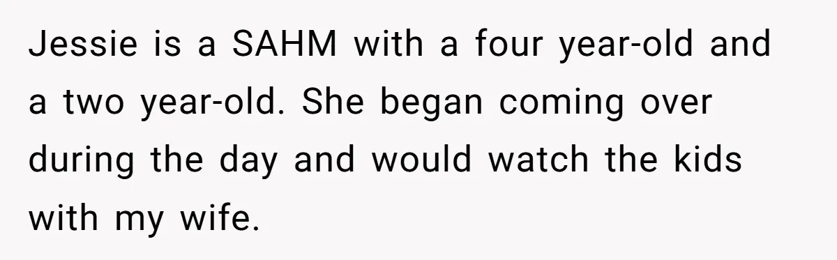 Jessie is a SAHM with a four year-old and a two year-old. She began coming over during the day and would watch the kids with my wife.