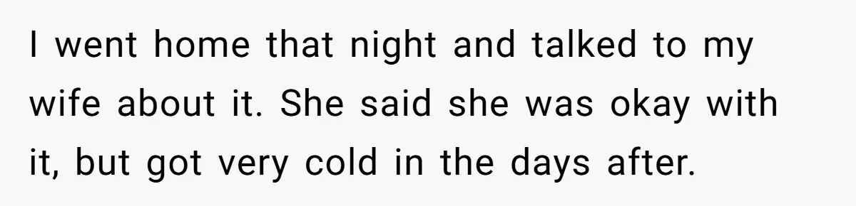 I went home that night and talked to my wife about it. She said she was okay with it, but got very cold in the days after.