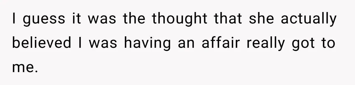 I guess it was the thought that she actually believed I was having an affair really got to me.