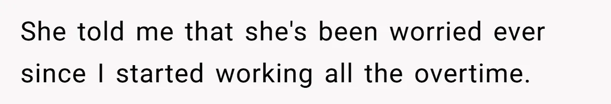 She told me that she's been worried ever since I started working all the overtime.