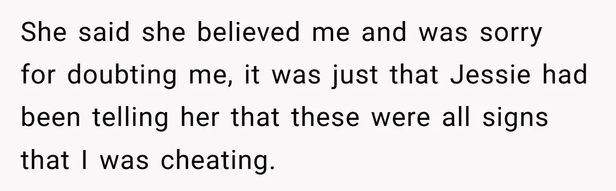 She said she believed me and was sorry for doubting me, it was just that Jessie had been telling her that these were all signs that I was cheating.
