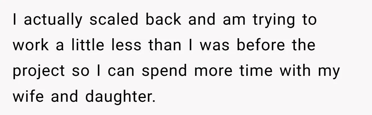 I actually scaled back and am trying to work a little less than I was before the project so I can spend more time with my wife and daughter.